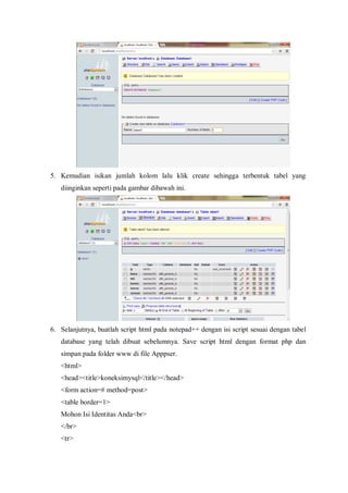 5. Kemudian isikan jumlah kolom lalu klik create sehingga terbentuk tabel yang
diinginkan seperti pada gambar dibawah ini.
6. Selanjutnya, buatlah script html pada notepad++ dengan isi script sesuai dengan tabel
database yang telah dibuat sebelumnya. Save script html dengan format php dan
simpan pada folder www di file Apppser.
<html>
<head><title>koneksimysql</title></head>
<form action=# method=post>
<table border=1>
Mohon Isi Identitas Anda<br>
</br>
<tr>
 