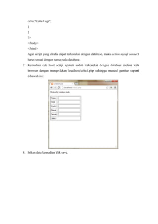 echo "Coba Lagi";
}
}
?>
</body>
</html>
Agar script yang ditulis dapat terkoneksi dengan database, maka action mysql connect
harus sesuai dengan nama pada database.
7. Kemudian cek hasil script apakah sudah terkoneksi dengan database melaui web
browser dengan mengetikkan localhost/coba1.php sehingga muncul gambar seperti
dibawah ini :
8. Isikan data kemudian klik save.
 