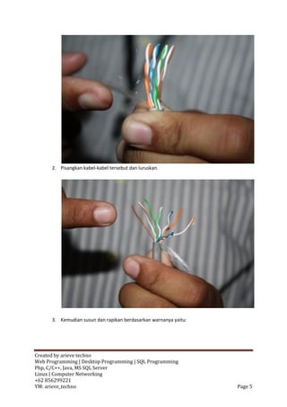 2. Pisangkan kabel-kabel tersebut dan luruskan.




      3. Kemudian susun dan rapikan berdasarkan warnanya yaitu:




Created by arieve techno
Web Programming | Desktop Programming | SQL Programming
Php, C/C++, Java, MS SQL Server
Linux | Computer Networking
+62 856299221
YM: arieve_techno                                                 Page 5
 