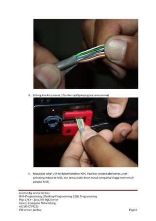 4. Potong kira-kira masuk, 1Cm dan rapih(panjangnya sama semua)




      5. Masukkan kabel UTP ke dalam konektor RJ45. Pastikan urutan kabel benar, jaket
         pelindung masuk ke RJ45, dan semua kabel telah masuk sempurna hingga menyentuh
         pangkal RJ45)


Created by arieve techno
Web Programming | Desktop Programming | SQL Programming
Php, C/C++, Java, MS SQL Server
Linux | Computer Networking
+62 856299221
YM: arieve_techno                                                                  Page 6
 