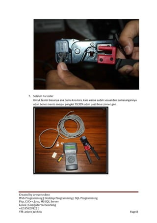 7. Setelah itu tester
         Untuk tester biasanya ana Cuma kira-kira, kalo warna sudah sesuai dan pamasangannya
         udah bener mento sampai pangkal 99,99% udah pasti bisa connec gan.




Created by arieve techno
Web Programming | Desktop Programming | SQL Programming
Php, C/C++, Java, MS SQL Server
Linux | Computer Networking
+62 856299221
YM: arieve_techno                                                                     Page 8
 
