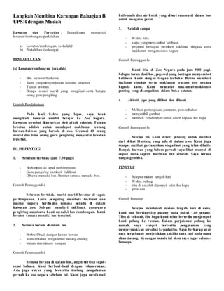 Langkah Membina Karangan Bahagian B
UPSR dengan Mudah
Lawatan dan Percutian : Pengalaman menyertai
lawatan/rombongan/perkelahan
a) Lawatan/rombongan (sekolah)
b) Perkelahan (keluarga)
PENDAHULUAN
(a) Lawatan/rombongan (sekolah)
- Bila melawat/berkelah
- Siapa yang menganjurkan lawatan tersebut
- Tujuan lawatan.
- Berapa ramai murid yang mengikuti-serta berapa
orang guru pengiring
Contoh Pendahuluan
Pada hari Sabtu yang lepas, saya telah
mengikuti lawatan sambil belajar ke Zoo Negara.
Lawatan tersebut dianjurkan oleh pihak sekolah. Tujuan
lawatan adalah untuk mendapat maklumat tentang
haiwan-haiwan yang berada di zoo. Seramai 40 orang
murid dan lima orang guru pengiring menyertai lawatan
tersebut.
ISI ISI PENTING
1. Sebelum bertolak (jam 7.30 pagi)
- Berhimpun di tapak perhimpunan.
- Guru pengiring memberi taklimat .
- Dibawa menaiki bas. Beratur semasa menaiki bas.
Contoh Perenggan Isi
Sebelum bertolak, murid-murid beratur di tapak
perhimpunan. Guru pengiring memberi taklimat dan
nasihat supaya berdisplin semasa berada di dalam
kawasan zoo. Selepas memberi taklimat, guru-guru
pengiring membawa kami menaiki bas rombongan. Kami
beratur semasa menaiki bas tersebut.
2. Semasa berada di dalam bas
- Berbual-bual dengan kawan-kawan
- Menceritakan pengalaman masing-masing
- makan dan minum sarapan
Contoh Perenggan Isi
Semasa berada di dalam bas, angin bertiup sepoi-
sepoi bahasa. Kami berbual-bual dengan rakan-rakan.
Ada juga rakan yang bercerita tentang pengalaman
pernah ke zoo negara sebelum ini. Kami juga menikmati
kuih-muih dan air kotak yang diberi semasa di dalam bas
untuk mengalas perut.
3. Setelah sampai
- Waktu tiba
- siapa yang menyambut ketibaan
- pegawai bertugas memberi taklimat ringkas serta
maklumat mengenai zoo negara
Contoh Perenggan Isi
Kami tiba di Zoo Negara pada jam 9.00 pagi.
Selepas turun dari bas, pegawai yang bertugas menyambut
ketibaan kami dengan tangan terbuka. Beliau memberi
taklimat ringkas serta maklumat tentang zoo negara
kepada kami. Kami mencatat maklumat-maklumat
penting yang disampaikan dalam buku catatan.
4. Aktiviti (apa yang dilihat dan dibuat)
- Melihat pertunjukan, pameran, persembahan
- mengambil gambar
- membeli cenderahati untuk diberi kepada ibu bapa
Contoh Perenggan Isi
Selepas itu, kami diberi peluang untuk melihat
dari dekat binatang yang ada di dalam zoo. Kami juga
sempat melihat pertunjukan singa laut yang telah dilatih.
Banyak haiwan yang belum pernah saya lihat muncul di
depan mata seperti harimau dan zirafah. Saya berasa
sangat gembira.
PENUTUP
- Selepas makan tengah hari
- Waktu pulang
- tiba di sekolah dijemput oleh ibu bapa
- perasaan
Contoh Penutup
Selepas menikmati makan tengah hari di sana,
kami pun bersiap-siap pulang pada pukul 1.00 petang.
Tiba di sekolah, ibu bapa kami telah bersedia menjemput
kami pulang ke rumah. Dalam perjalanan pulang ke
rumah, saya sempat bercerita pengalaman yang
menyeronokkan tersebut kepada ibu. Saya berharap agar
saya berpeluang menjejakkan kaki ke sana lagi pada masa
akan datang. Kenangan manis ini akan saya ingat selama-
lamanya.
 