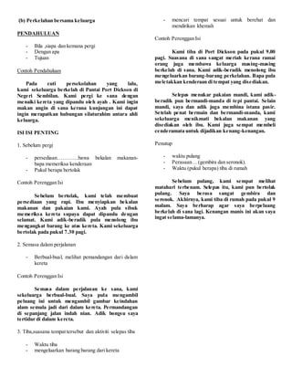 (b) Perkelahan bersama keluarga
PENDAHULUAN
- Bila ,siapa dan kemana pergi
- Dengan apa
- Tujuan
Contoh Pendahuluan
Pada cuti persekolahan yang lalu,
kami sekeluarga berkelah di Pantai Port Dickson di
Negeri Sembilan. Kami pergi ke sana dengan
menaiki kereta yang dipandu oleh ayah . Kami ingin
makan angin di sana kerana kunjungan ini dapat
ingin merapatkan hubungan silaturahim antara ahli
keluarga.
ISI ISI PENTING
1. Sebelum pergi
- persediaan…………bawa bekalan makanan-
bapa memeriksa kenderaan
- Pukul berapa bertolak
Contoh Perenggan Isi
Sebelum bertolak, kami telah membuat
persediaan yang rapi. Ibu menyiapkan bekalan
makanan dan pakaian kami. Ayah pula sibuk
memeriksa kereta supaya dapat dipandu dengan
selamat. Kami adik-beradik pula menolong ibu
mengangkat barang ke atas kereta. Kami sekeluarga
bertolak pada pukul 7.30 pagi.
2. Semasa dalam perjalanan
- Berbual-bual, melihat pemandangan dari dalam
kereta
Contoh Perenggan Isi
Semasa dalam perjalanan ke sana, kami
sekeluarga berbual-bual. Saya pula mengambil
peluang ini untuk mengambil gambar keindahan
alam semula jadi dari dalam kereta. Permandangan
di sepanjang jalan indah nian. Adik bongsu saya
tertidur di dalam kereta.
3. Tiba,suasana tempat tersebut dan aktiviti selepas tiba
- Waktu tiba
- mengeluarkan barang barang dari kereta
- mencari tempat sesuai untuk berehat dan
mendirikan khemah
Contoh Perenggan Isi
Kami tiba di Port Dickson pada pukul 9.00
pagi. Suasana di sana sangat meriah kerana ramai
orang juga membawa keluarga masing-masing
berkelah di sana. Kami adik-beradik menolong ibu
mengeluarkan barang-barang perkelahan. Bapa pula
meletakkan kenderaan di tempat yang disediakan.
Selepas menukar pakaian mandi, kami adik-
beradik pun bermandi-manda di tepi pantai. Selain
mandi, saya dan adik juga membina istana pasir.
Setelah penat bermain dan bermandi-manda, kami
sekeluarga menikmati bekalan makanan yang
disediakan oleh ibu. Kami juga sempat membeli
cenderamata untuk dijadikan kenang-kenangan.
Penutup
- waktu pulang
- Perasaan… (gembira dan seronok).
- Waktu (pukul berapa) tiba di rumah
Sebelum pulang, kami sempat melihat
matahari terbenam. Selepas itu, kami pun bertolak
pulang. Saya berasa sangat gembira dan
seronok. Akhirnya, kami tiba di rumah pada pukul 9
malam. Saya berharap agar saya berpeluang
berkelah di sana lagi. Kenangan manis ini akan saya
ingat selama-lamanya.
 