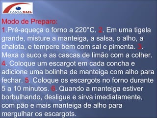 Modo de Preparo:
1.Pré-aqueça o forno a 220°C. 2. Em uma tigela
grande, misture a manteiga, a salsa, o alho, a
chalota, e tempere bem com sal e pimenta. 3.
Mexa o suco e as cascas de limão com a colher.
4. Coloque um escargot em cada concha e
adicione uma bolinha de manteiga com alho para
fechar. 5. Coloque os escargots no forno durante
5 a 10 minutos. 6. Quando a manteiga estiver
borbulhando, desligue e sirva imediatamente,
com pão e mais manteiga de alho para
mergulhar os escargots.
 
