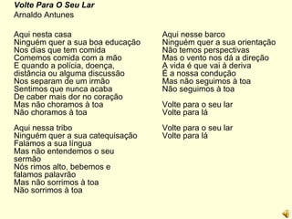 Volte Para O Seu Lar Arnaldo Antunes Aqui nesta casa Ninguém quer a sua boa educação Nos dias que tem comida Comemos comida com a mão E quando a polícia, doença, distância ou alguma discussão Nos separam de um irmão Sentimos que nunca acaba De caber mais dor no coração Mas não choramos à toa Não choramos à toa Aqui nessa tribo  Ninguém quer a sua catequisação Falamos a sua língua Mas não entendemos o seu sermão Nós rimos alto, bebemos e falamos palavrão Mas não sorrimos à toa Não sorrimos à toa Aqui nesse barco Ninguém quer a sua orientação Não temos perspectivas Mas o vento nos dá a direção A vida é que vai à deriva É a nossa condução Mas não seguimos à toa Não seguimos à toa Volte para o seu lar Volte para lá Volte para o seu lar Volte para lá 