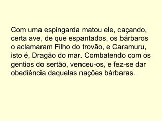 Com uma espingarda matou ele, caçando, certa ave, de que espantados, os bárbaros o aclamaram Filho do trovão, e Caramuru, isto é, Dragão do mar. Combatendo com os gentios do sertão, venceu-os, e fez-se dar obediência daquelas nações bárbaras.  