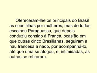 Ofereceram-lhe os principais do Brasil as suas filhas por mulheres; mas de todas escolheu Paraguassu, que depois conduziu consigo à França, ocasião em que outras cinco Brasilianas, seguiram a nau francesa a nado, por acompanhá-lo, até que uma se afogou, e, intimidadas, as outras se retiraram. 