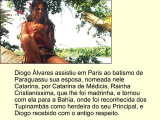 Diogo Álvares assistiu em Paris ao batismo de Paraguassu sua esposa, nomeada nele Catarina, por Catarina de Médicis, Rainha Cristianíssima, que lhe foi madrinha, e tornou com ela para a Bahia, onde foi reconhecida dos Tupinambás como herdeira do seu Principal, e Diogo recebido com o antigo respeito.  