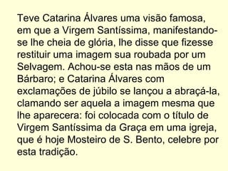 Teve Catarina Álvares uma visão famosa, em que a Virgem Santíssima, manifestando-se lhe cheia de glória, lhe disse que fizesse restituir uma imagem sua roubada por um Selvagem. Achou-se esta nas mãos de um Bárbaro; e Catarina Álvares com exclamações de júbilo se lançou a abraçá-la, clamando ser aquela a imagem mesma que lhe aparecera: foi colocada com o título de Virgem Santíssima da Graça em uma igreja, que é hoje Mosteiro de S. Bento, celebre por esta tradição.  