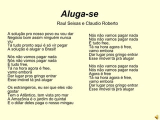 Aluga-se Raul Seixas e Claudio Roberto A solução pro nosso povo eu vou dar Negócio bom assim ninguém nunca viu Tá tudo pronto aqui é só vir pegar A solução é alugar o Brasil! Nós não vamos pagar nada Nós não vamos pagar nada É tudo free, Tá na hora agora é free, vamo embora Dar lugar pros gringo entrar Esse imóvel tá prá alugar Os estrangeiros, eu sei que eles vão gostar Tem o Atlântico, tem vista pro mar A Amazônia é o jardim do quintal E o dólar deles paga o nosso mingau Nós não vamos pagar nada Nós não vamos pagar nada É tudo free, Tá na hora agora é free, vamo embora Dar lugar pros gringo entrar Esse imóvel tá prá alugar Nós não vamos pagar nada Nós não vamos pagar nada Agora é free Tá na hora agora é free, vamo embora Dar lugar pros gringo entrar Esse imóvel tá prá alugar 