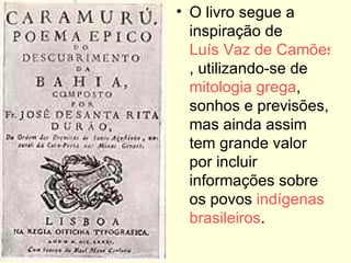 O livro segue a inspiração de  Luís Vaz de Camões , utilizando-se de  mitologia grega , sonhos e previsões, mas ainda assim tem grande valor por incluir informações sobre os povos  indígenas   brasileiros . 