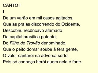CANTO I I De um varão em mil casos agitados, Que as praias discorrendo do Ocidente, Descobriu recôncavo afamado Da capital brasílica potente; Do  Filho do Trovão  denominado, Que o peito domar soube à fera gente, O valor cantarei na adversa sorte, Pois só conheço herói quem nela é forte. 