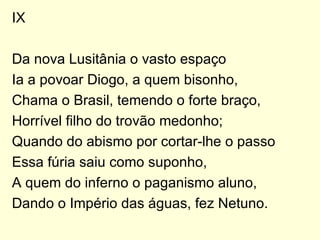 IX Da nova Lusitânia o vasto espaço Ia a povoar Diogo, a quem bisonho, Chama o Brasil, temendo o forte braço, Horrível filho do trovão medonho; Quando do abismo por cortar-lhe o passo Essa fúria saiu como suponho, A quem do inferno o paganismo aluno, Dando o Império das águas, fez Netuno. 