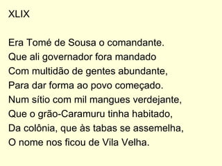 XLIX Era Tomé de Sousa o comandante. Que ali governador fora mandado Com multidão de gentes abundante, Para dar forma ao povo começado. Num sítio com mil mangues verdejante, Que o grão-Caramuru tinha habitado, Da colônia, que às tabas se assemelha, O nome nos ficou de Vila Velha. 