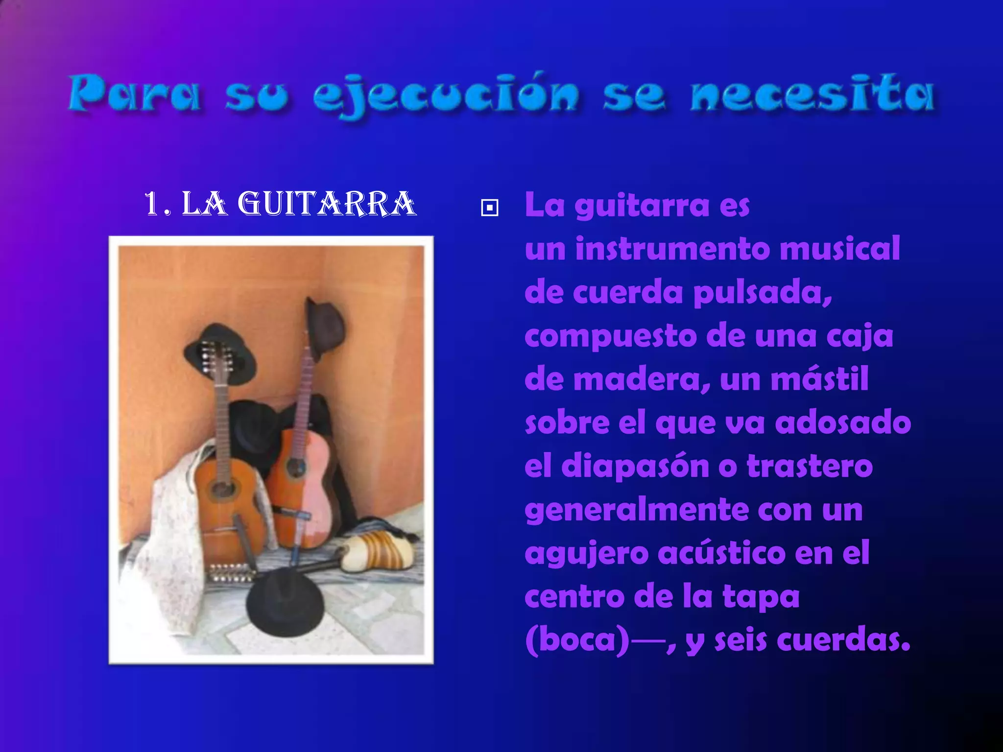 1. la guitarra  La guitarra es
un instrumento musical
de cuerda pulsada,
compuesto de una caja
de madera, un mástil
sobre el que va adosado
el diapasón o trastero
generalmente con un
agujero acústico en el
centro de la tapa
(boca)―, y seis cuerdas.
 