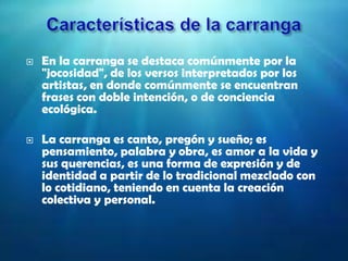  En la carranga se destaca comúnmente por la
"jocosidad", de los versos interpretados por los
artistas, en donde comúnmente se encuentran
frases con doble intención, o de conciencia
ecológica.
 La carranga es canto, pregón y sueño; es
pensamiento, palabra y obra, es amor a la vida y
sus querencias, es una forma de expresión y de
identidad a partir de lo tradicional mezclado con
lo cotidiano, teniendo en cuenta la creación
colectiva y personal.
 