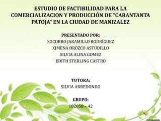 ESTUDIO DE FACTIBILIDAD PARA LA
COMERCIALIZACION Y PRODUCCIÓN DE “CARANTANTA
      PATOJA” EN LA CIUDAD DE MANIZALEZ

                 PRESENTADO POR:
           SOCORRO JARAMILLO RODRÍGUEZ
             XIMENA OROZCO ASTUDILLO
                SILVIA ALINA GOMEZ
              EDITH STERLING CASTRO



                     TUTORA:
                SILVIA ARREDONDO

                     GRUPO:
                   102058 – 42
 