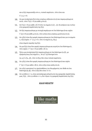 [6]
και η f(x) παρουσιάζει στο xο τοπικό ακρότατο , τότε είναι και
f ΄( xο) = 0.
10. Αν μια συνάρτηση f(x) είναι γνησίως αύξουσα στο Δ και παραγωγίσιμη σε
αυτό , τότε f΄(x) > 0 για κάθε χ στο Δ.
11. Αν f΄(x) > 0 για κάθε x R τότε τα σημεία (1,2) , (2,-4) ανήκουν και τα δυο
στη γραφική παράσταση της f(x).
12. Αν f(x) παραγωγίσιμη με συνεχή παράγωγο σε ένα διάστημα Δ και ισχύει
f ΄(x) ≠ 0 για κάθε χ στο Δ , τότε η f(x) είναι γνησίως μονότονη στο Δ.
13. Αν η f(x) είναι δυο φορές παραγωγίσιμη σε ένα διάστημα Δ και για το σημείο
xο Δ ισχύει : f ΄΄( xο) = 0 , τότε το σημείο (xο, f(xο)
είναι σημείο καμπής της f(x).
14. Αν μια f(x) είναι δυο φορές παραγωγίσιμη και κυρτή σε ένα διάστημα Δ ,
τότε ισχύει : f ΄΄(x) > 0 για κάθε x Δ.
15. Έστω μια συνάρτηση f(x) παραγωγίσιμη σε ένα διάστημα (α, β) , με
εξαίρεση ίσως ένα σημείο xο . Αν η f ΄(x) διατηρεί στο
(α, xο)(xο , β) , τότε το f(xο) δεν είναι τοπικό ακρότατο.
16. Αν η f(x) είναι δυο φορές παραγωγίσιμη σε ένα διάστημα Δ και ισχύει
f ΄΄(x) > 0 για κάθε xΔ , τότε η f(x) είναι κοίλη στο Δ.
17. Αν η f(x) ικανοποιεί τις προϋποθέσεις του θεωρήματος του Rolle σε ένα
διάστημα [α, β] , τότε η f(x) δεν είναι «1-1».
18. Αν η ευθεία x = xο είναι κατακόρυφη ασύμπτωτη της γραφικής παράστασης
μιας f(x) , τότε η ευθεία x = xο δεν τέμνει τη γραφική παράσταση της f(x).
ΚΑΛΗ ΜΕΛΕΤΗ
 