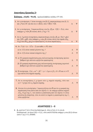 [1]
Απαντήσεις Εργασίας 2ο
Ενότητα : Αληθή – Ψευδή, σχολικού βιβλίου σελίδες 177-181.
ΑΠΑΝΤΗΣΕΙΣ 1 – 8
1. Α , γιατί αν f ΄(x) ≠ 0 σε ένα διάστημα Δ , τότε η f (x) «1-1» στο Δ.
Εναλλακτικά , αν ήταν f (0) = f (1) , τότε από Θ. Ρολ θα υπήρχε xο στο (0,1) τέτοιο
ώστε f ΄(xΟ) = 0 , ΑΤΟΠΟ.
 
