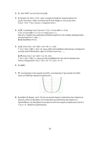 [2]
2. Α , από Θ.Μ.Τ. για την f (x) στο [α,β].
3. Α, θεωρώ την h(x) = f (x) – g(x) , συνεχή στο [α,β] και παραγωγίσιμη στο
(α ,β), τότε h(α) = h(β) , συνεπώς από Θ. Ρολ υπάρχει xο στο (α, β), ώστε
h΄(xο) = 0 ή f ΄(xο) = g΄(xο) , τι σημαίνει αυτό ;;
4. α ) Ψ , το πρόσημο της f ΄(x) είναι : f ΄(x) > 0 για κάθε x > 2 και
f ΄(x) ≤ 0 για κάθε x < 2, το «=» ισχύει για x = 1 .
Άρα στο 1 παρόλο που μηδενίζεται (Πιθανό Ακρότατο ) δεν αλλάζει πρόσημο δεξιά
και αριστερά του 1 , άρα…….
β ) Α, εξηγήθηκε στο α).
5. α ) Α , έστω f (x) = αx4 +βx3 + γx2 +δx + ε , τότε
f ΄ (x) = 4αx3 +3βx2 + 2γx2 +δ , όμως κάθε τρίτου βαθμού εξίσωση έχει τουλάχιστον
μια ρίζα από Θ. Μπολτζάνο , βρες το σύνολο τιμών της………
β ) Ψ, έστω f (x) = αx3 +βx2 + γx +δ , τότε
f ΄ (x) = 3αx2 +2βx + γ , όμως μια δευτεροβάθμια δεν έχει πάντα πραγματικές
λύσεις !! Συμφωνείτε ; Π.χ f ΄ (x) = 3x2 +1 , f (x) = x3 +x
6. Α, γιατί ;
7. Ψ , η συνάρτηση x3 έχει καμπή στο (0,0) , η συνάρτηση x5 έχει καμπή στο (0,0) ,
όμως η x8 ΔΕΝ έχει καμπή στο (0,0) γιατί ;
8. Α, σκέψου Θ. Φερμά , γιατί; Σε ένα εσωτερικό σημείο η απόσταση είναι ελάχιστη ή
μέγιστη, οπότε αν θεωρήσω την συνάρτηση της απόστασης f(x) ισχύουν οι
προϋποθέσεις του Θεωρήματος και άρα σε κείνο στο σημείο η παράγωγος είναι 0. (
f ΄(xo) = 0 , Οριζόντια εφαπτομένη).
 