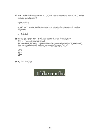 [4]
10. ι ) Ψ , από Θ. Ρολ υπάρχει xο ώστε f ΄(xο) = 0 , άρα σε εσωτερικό σημείο του (1,4) δεν
ορίζεται η συνάρτηση !!
ιι ) Ψ , ομοίως.
ιιι ) Ψ , δες τη συνάρτηση έχει και αρνητικές κλίσεις ή δεν είναι παντού γνησίως
αύξουσα !!
ιν ) Α , Θ. Ρολ.
11. Η f (x) έχει f ΄(x) = 3 x2 + 1 ≠ 0 , άρα έχει το πολύ μια ρίζα η εξίσωση
f (x) = 0 , συνεπώς απαντώ στο γ).
Με το Θ.Μπολζάνο στο [-1,0] αποδεικνύω ότι έχει τουλάχιστον μια ρίζα στο (-1,0)
άρα τουλάχιστον μία και το πολύ μια = Ακριβώς μία ρίζα !! Άρα :
α ) Ψ
β ) Α
γ ) Ψ.
12. Α , κάνε πράξεις !!
 