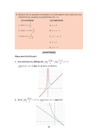 [8]
ΑΠΑΝΤΗΣΕΙΣ
Ψάχνω μόνο Ο.Α ή Π.Α γιατί ;
1. Α=(-∞,0) ή (0,+∞) , ΔΕΝ έχει Ο.Α. 



1
1
lim
)(
lim 3
3
x
x
x
xf
xx
0))((lim 

xxf
x
, άρα 1-> Δ. Κάντε και Μελέτη .
2. Α= R , 

1
)(
lim
x
xf
x
, 1))((lim 

xxf
x
, άρα 2->Γ.
 