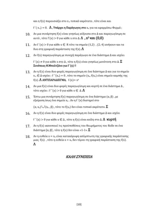[10]
και η f(x) παρουσιάζει στο xο τοπικό ακρότατο , τότε είναι και
f ΄( xο) = 0. Λ , Υπάρχει η Παράγωγος στο xο για να εφαρμόσω Φερμά ;
10. Αν μια συνάρτηση f(x) είναι γνησίως αύξουσα στο Δ και παραγωγίσιμη σε
αυτό , τότε f΄(x) > 0 για κάθε x στο Δ. Λ , x3 και (0,0)
11. Αν f ΄(x) > 0 για κάθε x R τότε τα σημεία (1,2) , (2,-4) ανήκουν και τα
δυο στη γραφική παράσταση της f(x). Λ
12. Αν f(x) παραγωγίσιμη με συνεχή παράγωγο σε ένα διάστημα Δ και ισχύει
f ΄(x) ≠ 0 για κάθε x στο Δ , τότε η f(x) είναι γνησίως μονότονη στο Δ. Σ
Συνέπειες Θ.Μπολτζάνο για f ΄(x) !!
13. Αν η f(x) είναι δυο φορές παραγωγίσιμη σε ένα διάστημα Δ και για το σημείο
xο Δ ισχύει : f ΄΄(xο) = 0 , τότε το σημείο (xο, f(xο) είναι σημείο καμπής της
f(x). Λ ΑΝΤΙΠΑΡΑΔΕΙΓΜΑ, f (x)= x4
14. Αν μια f(x) είναι δυο φορές παραγωγίσιμη και κυρτή σε ένα διάστημα Δ ,
τότε ισχύει : f ΄΄(x) > 0 για κάθε x Δ. Λ
15. Έστω μια συνάρτηση f(x) παραγωγίσιμη σε ένα διάστημα (α, β) , με
εξαίρεση ίσως ένα σημείο xο . Αν η f ΄(x) διατηρεί στο
(α, xο)(xο , β) , τότε το f(xο) δεν είναι τοπικό ακρότατο. Σ
16. Αν η f(x) είναι δυο φορές παραγωγίσιμη σε ένα διάστημα Δ και ισχύει
f ΄΄(x) > 0 για κάθε xΔ , τότε η f(x) είναι κοίλη στο Δ. Λ κυρτή
17. Αν η f(x) ικανοποιεί τις προϋποθέσεις του θεωρήματος του Rolle σε ένα
διάστημα [α, β] , τότε η f(x) δεν είναι «1-1». Σ
18. Αν η ευθεία x = xο είναι κατακόρυφη ασύμπτωτη της γραφικής παράστασης
μιας f(x) , τότε η ευθεία x = xο δεν τέμνει τη γραφική παράσταση της f(x).
Λ
ΚΑΛΗ ΣΥΝΕΧΕΙΑ
 