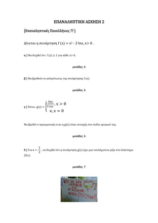 ΕΠΑΝΑΛΗΠΤΙΚΗ ΑΣΚΗΣΗ 2
[Επαναληπτικές Πανελλήνιες ?? ]
Δίνεται η συνάρτηση f (x) = x2 - 2∙lnx, x> 0 .
α ) Να δειχθεί ότι f (x) ≥ 1 για κάθε x> 0.
μονάδες 6
β ) Να βρεθούν οι ασύμπτωτες της συνάρτησης f (x).
μονάδες 6
γ ) Έστω g(x) = {
lnx
f (x)
, x > 0
𝜅, x = 0
Να βρεθεί ο πραγματικός κ αν η g(x) είναι συνεχής στο πεδίο ορισμού της.
μονάδες 6
δ ) Για κ = -
1
2
, να δειχθεί ότι η συνάρτηση g(x) έχει μια τουλάχιστον ρίζα στο διάστημα
(0,e).
μονάδες 7
 
