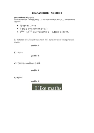 ΕΠΑΝΑΛΗΠΤΙΚΗ ΑΣΚΗΣΗ 3
(Θ.ΠΑΠΑΝΔΡΕΟΥ 6/1/20)
Έστω συνάρτηση f συνεχής στο [-1,1] και παραγωγίσιμη στο (-1,1) για την οποία
ισχύουν :
 f (-1)=-f (1) = -1
 f ΄ (x) ≤ 1 για κάθε x∈ (−1,1)
 𝛼f (x)
+ 𝛽f (x)
≥ 2 για κάθε x ∈ [−1,1] 𝜅𝛼𝜄 α , β > 0 .
α ) Να δείξετε ότι η γραφική παράσταση της f τέμνει τον xx΄ σε τουλάχιστον ένα
σημείο.
μονάδες 5
β ) f (0) = 0
μονάδες 6
γ ) f (x) = x, για κάθε x ∈ [−1,1].
μονάδες 8
δ ) α∙β = 1
μονάδες 6
 