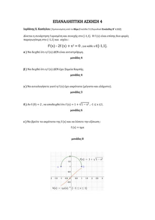 ΕΠΑΝΑΛΗΠΤΙΚΗ ΑΣΚΗΣΗ 4
Ιορδάνης Χ. Κοσόγλου [ Εμπνευσμένη από το Θέμα 2 σελίδα 51,Περιοδικό Ευκλείδης Β΄ τ.112]
Δίνεται η συνάρτηση f ορισμένη και συνεχής στο [-1,1]. Η f (x) είναι επίσης δυο φορές
παραγωγίσιμη στο (-1,1) και ισχύει :
f2(x) - 2f (x) + x2 = 0 , για κάθε x ∈[-1,1].
α ) Να δειχθεί ότι η f (x) ΔΕΝ είναι αντιστρέψιμη.
μονάδες 4
β ) Να δειχθεί ότι η f (x) ΔΕΝ έχει Σημεία Καμπής.
μονάδες 4
γ ) Να αιτιολογήσετε γιατί η f (x) έχει ακρότατα (μέγιστο και ελάχιστο).
μονάδες 3
δ ) Αν f (0) = 2 , να αποδειχθεί ότι f (x) = 1 + √1 − x2 , -1 ≤ x ≤1.
μονάδες 6
ε ) Να βρείτε τα ακρότατα της f (x) και να λύσετε την εξίσωση :
f (x) = ημx
μονάδες 8
 