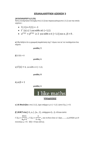 ΕΠΑΝΑΛΗΠΤΙΚΗ ΑΣΚΗΣΗ 3
(Θ.ΠΑΠΑΝΔΡΕΟΥ 6/1/20)
Έστω συνάρτηση f συνεχής στο [-1,1] και παραγωγίσιμη στο (-1,1) για την οποία
ισχύουν :
 f (-1)=-f (1) = -1
 f ΄ (x) ≤ 1 για κάθε x∈ (−1,1)
 𝛼f (x)
+ 𝛽f (x)
≥ 2 για κάθε x ∈ [−1,1] 𝜅𝛼𝜄 α , β > 0 .
α ) Να δείξετε ότι η γραφική παράσταση της f τέμνει τον xx΄ σε τουλάχιστον ένα
σημείο.
μονάδες 5
β ) f (0) = 0
μονάδες 6
γ ) f (x) = x, για κάθε x ∈ [−1,1].
μονάδες 8
δ ) α∙β = 1
μονάδες 6
ΥΠΟΔΕΙΞΕΙΣ
α ) Θ. Μπολτζάνο στο [-1,1] , άρα υπάρχει xο ∈ (−1,1) ώστε f (xο ) = 0.
β ) Θ.Μ.Τ στα [ -1 , xο ] , [xο , 1] , υπάρχουν ξ1 , ξ2 τέτοια ώστε
f ΄(ξ1) =
0+1
x 𝜊+1
, f ΄(ξ2) =
1
1−x 𝜊
, και τα δυο είναι ≤ 1 άρα………..xο≥0 ΚΑΙ xο≤ 0
συνεπώς xο = 0. f(0) = 0 και από α).
 