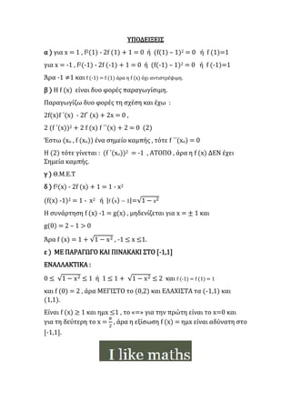 ΥΠΟΔΕΙΞΕΙΣ
α ) για x = 1 , f2(1) - 2f (1) + 1 = 0 ή (f(1) – 1)2 = 0 ή f (1)=1
για x = -1 , f2(-1) - 2f (-1) + 1 = 0 ή (f(-1) – 1)2 = 0 ή f (-1)=1
Άρα -1 ≠1 και f (-1) = f (1) άρα η f (x) όχι αντιστρέψιμη.
β ) Η f (x) είναι δυο φορές παραγωγίσιμη.
Παραγωγίζω δυο φορές τη σχέση και έχω :
2f(x)f ΄(x) - 2f΄ (x) + 2x = 0 ,
2 (f ΄(x))2 + 2 f (x) f ΄΄(x) + 2 = 0 (2)
Έστω (xο , f (xο)) ένα σημείο καμπής , τότε f ΄΄(xο) = 0
Η (2) τότε γίνεται : (f ΄(xο))2 = -1 , ΑΤΟΠΟ , άρα η f (x) ΔΕΝ έχει
Σημεία καμπής.
γ ) Θ.Μ.Ε.Τ
δ ) f2(x) - 2f (x) + 1 = 1 - x2
(f(x) -1)2 = 1 - x2 ή |f (x) − 1|=√1 − x2
Η συνάρτηση f (x) -1 = g(x) , μηδενίζεται για x = ± 1 και
g(0) = 2 – 1 > 0
Άρα f (x) = 1 + √1 − x2 , -1 ≤ x ≤1.
ε ) ΜΕ ΠΑΡΑΓΩΓΟ ΚΑΙ ΠΙΝΑΚΑΚΙ ΣΤΟ [-1,1]
ΕΝΑΛΛΑΚΤΙΚΑ :
0 ≤ √1 − x2 ≤ 1 ή 1 ≤ 1 + √1 − x2 ≤ 2 και f (-1) = f (1) = 1
και f (0) = 2 , άρα ΜΕΓΙΣΤΟ το (0,2) και ΕΛΑΧΙΣΤΑ τα (-1,1) και
(1,1).
Είναι f (x) ≥ 1 και ημx ≤1 , το «=» για την πρώτη είναι το x=0 και
για τη δεύτερη το x =
𝜋
2
, άρα η εξίσωση f (x) = ημx είναι αδύνατη στο
[-1,1].
 