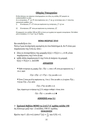 [2]
Οδηγίες Υπουργείου
ΘΕΜΑ ΘΕΩΡΙΑΣ 2010
Να αποδείξετε ότι:
Έστω f μια συνάρτηση ορισμένη σε ένα διάστημα Δ. Αν F είναι μια
παράγουσα της f στο Δ, τότε :
 όλες οι συναρτήσεις της μορφής G(x) = F(x)+ c , cR ,είναι
παράγουσες της f στο Δ και
 κάθε άλλη παράγουσα G της f στο Δ παίρνει τη μορφή
G(x) = F(x)+ c. σελ186
ΑΠΟΔΕΙΞΗ
ΑΣΚΗΣΕΙΣ στην 3.1
 Σχολικού Βιβλίου ΜΟΝΟ τις 2,4,5,7 Α΄ ομάδας σελίδα 190
Ας λύσουμε μαζί την : 2 σελίδας 190 Α΄ ομάδας
ΕΚΦΩΝΗΣΗ
Βρείτε την f : (0,+∞) ώστε f ΄(x) =
1
√ 𝑥
και f (9) =1.
 