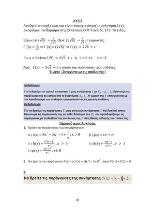 [3]
ΛΥΣΗ
Αναζητώ συνεχή (μιας και είναι παραγωγίσιμη) συνάρτηση f (x).
Σκέφτομαι το Πόρισμα στις Συνέπειες Θ.Μ.Τ σελίδα 133. Το είδες ;
Ξέρω ότι (√x)΄ =
1
2√x
. Άρα (2√x)΄ =
1
√x
, συμφωνείς ;
f ΄(x) =
1
√ 𝑥
⇒ f ΄(x)= (2√x)΄ ⇒ f (x) = 2√x + c
Για x = 9 είναι f (9) = 2√9 + c ή 1 = 6 +c c = -5
Άρα f (x) = 2√x − 5 η οποία και ικανοποιεί τις συνθήκες.
Τι λέτε ; Συνεχίστε με τις υπόλοιπες !
Περισσότερες Ασκήσεις
1. Βρείτε τις παράγουσες των συναρτήσεων :
α ) f(x) = 0x,
x
1
1x3x8 23
 β ) g(x) = x∙ex + ex
γ ) h(x) =
𝑒 𝑥(𝑥−1)
𝑥2
, 𝑥 > 0 δ ) k(x) =
𝑙𝑛𝑥−1
𝑙𝑛2 𝑥
, 𝑥 > 1
ε ) ρ(x) =
2𝑥−𝑥2
𝑒 𝑥
, x∈ 𝑅
2. Nα βρείτε την παράγουσα F(x) της f(x) = 4x -5 – 3x∙
2
x
e ,όταν F(-1)=F(2) = 0
3.
 