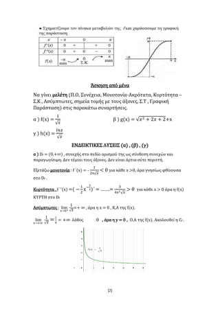 [2]
Άσκηση από μένα
Να γίνει μελέτη (Π.Ο, Συνέχεια, Μονοτονία-Ακρότατα, Κυρτότητα –
Σ.Κ , Ασύμπτωτες, σημεία τομής με τους άξονες, Σ.Τ , Γραφική
Παράσταση) στις παρακάτω συναρτήσεις.
α ) f(x) =
1
√ 𝑥
β ) g(x) = √𝑥2 + 2𝑥 + 2+x
γ ) h(x) =
𝑙𝑛𝑥
√ 𝑥
ΕΝΔΕΙΚΤΙΚΕΣ ΛΥΣΕΙΣ (α) , (β) , (γ)
α ) Df = (0,+∞) , συνεχής στο πεδίο ορισμού της ως σύνθεση συνεχών και
παραγωγίσιμη. Δεν τέμνει τους άξονες. Δεν είναι άρτια ούτε περιττή.
Εξετάζω μονοτονία : f ΄(x) = -
1
2x√ 𝑥
< 0 για κάθε x >0, άρα γνησίως φθίνουσα
στο Df .
Κυρτότητα , f ΄΄(x) =( −
1
2
x−
3
2)΄ = …….=
3
4x2√ 𝑥
> 0 για κάθε x > 0 άρα η f(x)
ΚΥΡΤΗ στο Df
Ασύμπτωτες : lim
x→0+
1
√ 𝑥
=+ ∞ , άρα η x = 0 , Κ.Α της f(x).
lim
x→+∞
1
√ 𝑥
=1
0
= + ςοθάλ 0ΙΑΝΙΕ∞ , άρα η y = 0 , Ο.Α της f(x). Ακολουθεί η Cf .
 