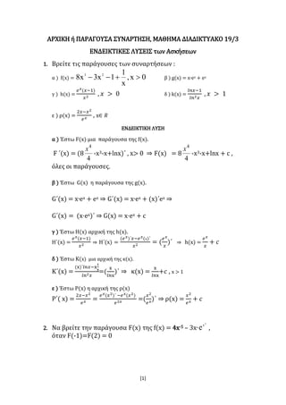 [1]
ΑΡΧΙΚΗ ή ΠΑΡΑΓΟΥΣΑ ΣΥΝΑΡΤΗΣΗ, ΜΑΘΗΜΑ ΔΙΑΔΙΚΤΥΑΚΟ 19/3
ΕΝΔΕΙΚΤΙΚΕΣ ΛΥΣΕΙΣ των Ασκήσεων
1. Βρείτε τις παράγουσες των συναρτήσεων :
α ) f(x) = 0x,
x
1
1x3x8 23
 β ) g(x) = x∙ex + ex
γ ) h(x) =
𝑒 𝑥(𝑥−1)
𝑥2
, 𝑥 > 0 δ ) k(x) =
𝑙𝑛𝑥−1
𝑙𝑛2 𝑥
, 𝑥 > 1
ε ) ρ(x) =
2𝑥−𝑥2
𝑒 𝑥
, x∈ 𝑅
ΕΝΔΕΙΚΤΙΚΗ ΛΥΣΗ
α ) Έστω F(x) μια παράγουσα της f(x).
F ΄(x) = (8
4
4
x
-x3-x+lnx)΄ , x> 0 ⇒ F(x) = 8
4
4
x
-x3-x+lnx + c ,
όλες οι παράγουσες.
β ) Έστω G(x) η παράγουσα της g(x).
G΄(x) = x∙ex + ex ⇒ G΄(x) = x∙ex + (x)΄ex ⇒
G΄(x) = (x·ex)΄ ⇒ G(x) = x·ex + c
γ ) Έστω H(x) αρχική της h(x).
H΄(x) =
𝑒 𝑥(𝑥−1)
𝑥2
⇒ H΄(x) =
(𝑒 𝑥)΄𝑥−𝑒 𝑥(x)΄
𝑥2
= (
𝑒 𝑥
𝑥
)΄ ⇒ h(x) =
𝑒 𝑥
𝑥
+ 𝑐
δ ) Έστω Κ(x) μια αρχική της κ(x).
Κ΄(x) =
(x)΄𝑙𝑛𝑥−x
1
x
𝑙𝑛2 𝑥
=(
x
𝑙𝑛x
)΄ ⇒ κ(x) =
x
𝑙𝑛x
+𝑐 , x > 1
ε ) Έστω Ρ(x) η αρχική της ρ(x)
Ρ΄( x) =
2𝑥−𝑥2
𝑒 𝑥
=
𝑒 𝑥(𝑥2)΄ −𝑒 𝑥(𝑥2)
𝑒2𝑥
=(
𝑥2
𝑒 𝑥
)΄ ⇒ ρ(x) =
𝑥2
𝑒 𝑥
+ 𝑐
2. Nα βρείτε την παράγουσα F(x) της f(x) = 4x-5 – 3x∙
2
x
e ,
όταν F(-1)=F(2) = 0
 