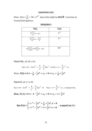 [2]
ΕΝΔΕΙΚΤΙΚΗ ΛΥΣΗ
Είναι : f(x) =
4
x5 − 3x ∙ 𝑒 𝑥2
άρα η f(x) ορίζεται στο R* , συνεπώς σε
ένωση διαστημάτων.
ΠΡΟΣΟΧΗ !!
F(x) f (x)
x−2+1
−1
= - x-1 x-2
x−3+1
−2
= −
x−2
2
x-3
4
x−5+1
−5+1
= 4
x−4
−4
= - x-4 4x-5
Για x> 0 ή , x∈ (0, +∞)
f(x) = 4x-5 – 3x∙
2
x
e =
2
2
2
34
5
x
xe
x
 F(x) = -x-4
2
2
3 x
e +c1 ,
Είναι , F(2) = 0 ⇔ -
𝟏
𝟏𝟔
−
𝟑
𝟐
𝒆 𝟒
+ 𝒄 𝟏 = 𝟎 ⇔ 𝒄 𝟏 =
𝟏
𝟏𝟔
+
𝟑
𝟐
𝒆 𝟒
Για x< 0 , x∈ (−∞, 0)
f(x) = 4x-5 – 3x∙
2
x
e =
2
2
2
34
5
x
xe
x
  F(x) = -x-4
2
2
3 x
e +c2 , c2 πραγματικός.
Είναι , F(-1) = 0 ⇔ - 𝟏 −
𝟑
𝟐
𝒆 𝟏
+ 𝒄 𝟐 = 𝟎 ⇔ 𝒄 𝟐 = 𝟏 +
𝟑
𝟐
𝒆 𝟏
Άρα F(x) = {
−x−𝟒
−
𝟑
𝟐
𝒆 𝒙 𝟐
+
𝟏
𝟏𝟔
+
𝟑
𝟐
𝒆 𝟒
, 𝒙 > 𝟎
−x−𝟒
−
𝟑
𝟐
𝒆 𝒙 𝟐
+ 𝟏 +
𝟑
𝟐
𝒆 𝟏
, 𝒙 < 𝟎
, η αρχική της f(x)
 