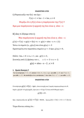 [4]
ΕΝΔΕΙΚΤΙΚΗ ΛΥΣΗ
i ) Παραγωγίζω την f(x) και έχω :
f΄(x) = 1 + lnx – 1 = lnx , x > 0
Θυμίζω ότι η f(x) είναι η παράγουσα της f΄(x) !!
Άρα μια παράγουσα ή αρχική της lnx είναι η xlnx – x
ii ) Δες τι λέγαμε στο i )
Μια παράγουσα ή αρχική της lnx είναι η xlnx – x
g΄(x) = f΄(x) g(x) = f(x) +c  g(x) = xlnx – x + c (1)
Έστω το σημείο (xο , g(x0)) και είναι g(x0) = -3
Εφαπτομένη στο παραπάνω σημείο η y = -3 άρα g΄(x0) = 0 ,
Οπότε : lnxo = 0  xo = 1 , και g(1) =-3 ,
Συνεπώς από (1) βρίσκω τον c , c -1 = -3  c = -2.
g(x) = xlnx – x – 2 , x > 0
5. Ωραία Άσκηση !!
ΕΝΔΕΙΚΤΙΚΗ ΛΥΣΗ
Η συνάρτηση g(x) =f(x) – ημx , είναι συνεχής και 2 φορές παραγωγίσιμη στο R.
Ισχύει g(x)≥0  g(x)≥g(0) , άρα για x = 0 έχω Τ.Α και από Θ.Φερμά ισχύει :
g΄(0) = 0 .
Άρα , παραγωγίζω και g΄(x) = f΄(x) - συνx , όμως g΄(0) = f΄(0) -1  1 = f ΄(0) (1)
Τώρα δίνεται επίσης ότι :
 