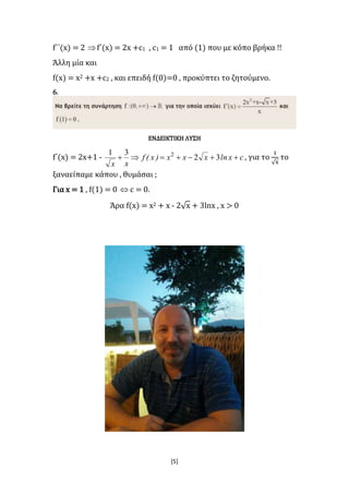[5]
f΄΄(x) = 2 f΄(x) = 2x +c1 , c1 = 1 από (1) που με κόπο βρήκα !!
Άλλη μία και
f(x) = x2 +x +c2 , και επειδή f(0)=0 , προκύπτει το ζητούμενο.
6.
ΕΝΔΕΙΚΤΙΚΗ ΛΥΣΗ
f΄(x) = 2x+1 - cxlnxxx)x(f
xx
 32
31 2
, για το
1
√x
το
ξαναείπαμε κάπου , θυμάσαι ;
Για x = 1 , f(1) = 0  c = 0.
Άρα f(x) = x2 + x - 2√x + 3lnx , x > 0
 