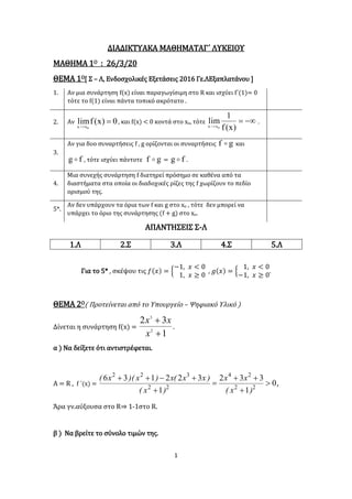 1
ΔΙΑΔΙΚΤΥΑΚΑ MAΘΗΜΑΤΑΓ΄ ΛΥΚΕΙΟΥ
ΜΑΘΗΜΑ 1Ο : 26/3/20
ΘΕΜΑ 1Ο[ Σ – Λ, Ενδοσχολικές Εξετάσεις 2016 Γε.ΛΕξαπλατάνου ]
1. Αν μια συνάρτηση f(x) είναι παραγωγίσιμη στο R και ισχύει f΄(1)= 0
τότε το f(1) είναι πάντα τοπικό ακρότατο .
2. Αν 0)x(flim
0xx

, και f(x) < 0 κοντά στο xο, τότε 
)x(f
1
lim
0xx
.
3.
Αν για δυο συναρτήσεις f , g ορίζονται οι συναρτήσεις gf  και
fg  , τότε ισχύει πάντοτε gf  = fg  .
4.
Μια συνεχής συνάρτηση f διατηρεί πρόσημο σε καθένα από τα
διαστήματα στα οποία οι διαδοχικές ρίζες της f χωρίζουν το πεδίο
ορισμού της.
5*.
Αν δεν υπάρχουν τα όρια των f και g στο xο , τότε δεν μπορεί να
υπάρχει το όριο της συνάρτησης (f + g) στο xο.
ΑΠΑΝΤΗΣΕΙΣ Σ-Λ
1.Λ 2.Σ 3.Λ 4.Σ 5.Λ
Για το 5* , σκέψου τις 𝑓(𝑥) = {
−1, 𝑥 < 0
1, 𝑥 ≥ 0
, 𝑔(𝑥) = {
1, 𝑥 < 0
−1, 𝑥 ≥ 0
.
ΘΕΜΑ 2Ο( Προτείνεται από το Υπουργείο – Ψηφιακό Υλικό )
Δίνεται η συνάρτηση f(x) =
1
32
2
3


x
xx
.
α ) Να δείξετε ότι αντιστρέφεται.
Α = R , f ΄(x) = 0
1
332
1
322136
22
24
22
322






)x(
xx
)x(
)xx(x)x)(x(
,
Άρα γν.αύξουσα στο R⇒ 1-1στο R.
β ) Να βρείτε το σύνολο τιμών της.
 