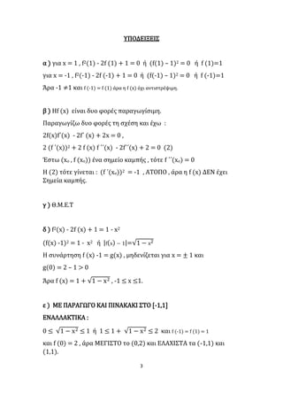 3
ΥΠΟΔΕΙΞΕΙΣ
α ) για x = 1 , f2(1) - 2f (1) + 1 = 0 ή (f(1) – 1)2 = 0 ή f (1)=1
για x = -1 , f2(-1) - 2f (-1) + 1 = 0 ή (f(-1) – 1)2 = 0 ή f (-1)=1
Άρα -1 ≠1 και f (-1) = f (1) άρα η f (x) όχι αντιστρέψιμη.
β ) Ηf (x) είναι δυο φορές παραγωγίσιμη.
Παραγωγίζω δυο φορές τη σχέση και έχω :
2f(x)f΄(x) - 2f΄ (x) + 2x = 0 ,
2 (f ΄(x))2 + 2 f (x) f ΄΄(x) - 2f΄΄(x) + 2 = 0 (2)
Έστω (xο , f (xο)) ένα σημείο καμπής , τότε f ΄΄(xο) = 0
Η (2) τότε γίνεται : (f ΄(xο))2 = -1 , ΑΤΟΠΟ , άρα η f (x) ΔΕΝ έχει
Σημεία καμπής.
γ ) Θ.Μ.Ε.Τ
δ ) f2(x) - 2f (x) + 1 = 1 - x2
(f(x) -1)2 = 1 - x2 ή |f(x) − 1|=√1 − x2
Η συνάρτηση f (x) -1 = g(x) , μηδενίζεται για x = ± 1 και
g(0) = 2 – 1 > 0
Άρα f (x) = 1 + √1 − x2 , -1 ≤ x ≤1.
ε ) ΜΕ ΠΑΡΑΓΩΓΟ ΚΑΙ ΠΙΝΑΚΑΚΙ ΣΤΟ [-1,1]
ΕΝΑΛΛΑΚΤΙΚΑ :
0 ≤ √1 − x2 ≤ 1 ή 1 ≤ 1 + √1 − x2 ≤ 2 και f (-1) = f (1) = 1
και f (0) = 2 , άρα ΜΕΓΙΣΤΟ το (0,2) και ΕΛΑΧΙΣΤΑ τα (-1,1) και
(1,1).
 