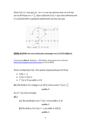 4
Είναι f (x) ≥ 1 και ημx ≤1 , το «=» για την πρώτη είναι το x=0 και
για τη δεύτερη το x =
𝜋
2
, άρα η εξίσωση f (x) = ημx είναι αδύνατη στο
[-1,1].Ακολουθεί η γραφική παράσταση της f(x) και ημx.
ΘΕΜΑ 4Ο[ΘΕΜΑ που σας εστάλη μέσω messenger στις 21/3/20-Σάββατο]
[ Διαγώνισμα Θέμα Δ , Αρσάκεια – ΓΕΛ Εκάλης , Αναρτημένο στον ιστότοπο:
https://lisari.blogspot.com/?view=classicστις 21/3/2020]
Έστω συνάρτηση f (x) , δυο φορές παραγωγίσιμη στο R και
 f (0) = -1
 f (1)= f (2)=1
 f ΄΄(x) ≠ 0 για κάθε x ∈ R
Δ1 ) Να δείξετε ότι υπάρχει xο∈ (0,2) τέτοιο ώστε f ΄(xο) =
1
2
μονάδες 8
Αν η f ΄΄(x) είναι συνεχής
Δ2 )
α ) Να αποδείξετε ότι f ΄΄(x) < 0 για κάθε x ∈ R.
μονάδες 5
β ) Να δείξετε ότι f (x) > -1 για κάθε x ∈(0,2]
μονάδες 6
 