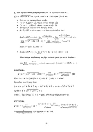 [3]
β ) Πριν την μελετήσεις ρίξε μια ματιά στην 1 Β΄ ομάδας σελίδα 167.
g(x) = √𝑥2 + 2𝑥 + 2+x , Dg = R , γιατί x2 + 2x+2 = (x+1)2 + 1 > 0 .
 Συνεχής και παραγωγίσιμη στο Dg.
 Για x = 0 , g(0) = √2 , τέμνει τον yy΄ στο (0, √2)
 Για x = -1 , g(-1) = 0 , τέμνει τον xx΄ στο (-1,0)
 Δεν έχει Κ.Α μιας και είναι συνεχής στο R.
 Δεν έχει Ο.Α στο +∞ , γιατί ; (το όριο στο +∞ είναι +∞)
Αναζητώ Π.Α στο +∞. lim
x→+∞
√ 𝑥2+2𝑥+2+x
x
= lim
x→+∞
x (√1+
2
x
+
2
x2+1)
x
=2 = λ
lim
x→+∞
( √𝑥2 + 2𝑥 + 2 − x) = lim
x→+∞
2x+2
√𝑥2+2𝑥+2+x
=…….=1
Άρα η y = 2x+1 Π.Α στο +∞
 Αναζητώ Ο.Α στο -∞, lim
x→−∞
( √𝑥2 + 2𝑥 + 2 + x) =(+∞ − ∞ )
Κάνω συζυγή παράσταση, σας έχω πει έναν τρόπο για αυτό , θυμάστε ;
και lim
x→−∞
2x+2
√𝑥2+2𝑥+2−x
=…(κοινός παραγοντας)=-1, άρα η y = -1 Ο.Α στο - ∞
ΜΟΝΟΤΟΝΙΑ
g΄(x) =( √𝑥2 + 2𝑥 + 2+x)΄ =
x+1
√𝑥2+2𝑥+2
+1 =
x+1+√𝑥2+2𝑥+2
√𝑥2+2𝑥+2
(1)
Είναι x2+2x + 2 = (x+1)2 + 1 >(x+1)2 ή (x+1)2 < x2 +2x+2
Και οι δυο όροι θετικοί άρα :
|x + 1| < √ 𝑥2 + 2𝑥 + 2 ή - √𝑥2 + 2𝑥 + 2 < x + 1 < √𝑥2 + 2𝑥 + 2
Άρα x + 1 + √𝑥2 + 2𝑥 + 2 > 0
Από (1) έχω ότι g ΄(x) > 0 ⇒ g(x) γνησίως αύξουσα στο Dg
ΚΥΡΤΟΤΗΤΑ
g΄΄(x) = (
x+1
√𝑥2+2𝑥+2
+1)’ =
√𝑥2+2𝑥+2−(x+1)
x+1
√ 𝑥2+2𝑥+2
x2+2x+2
=
x2+2x+2 −x2−2x−1
(x2+2x+2 )√𝑥2+2𝑥+2
=
=
1
(x2+2x+2 )√𝑥2+2𝑥+2
. Άρα η g(x) ΚΥΡΤΗ ΣΤΟ R.
 