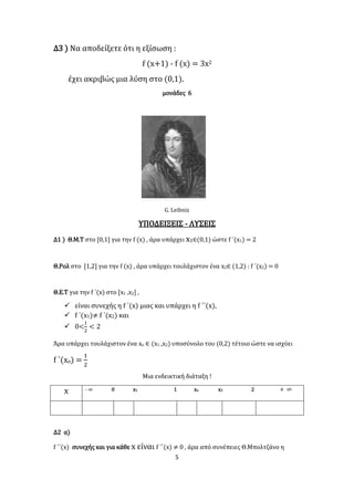 5
Δ3 ) Να αποδείξετε ότι η εξίσωση :
f (x+1) - f (x) = 3x2
έχει ακριβώς μια λύση στο (0,1).
μονάδες 6
G. Leibniz
ΥΠΟΔΕΙΞΕΙΣ - ΛΥΣΕΙΣ
Δ1 ) Θ.Μ.Τ στο [0,1] για την f (x) , άρα υπάρχει x1∈(0,1) ώστε f ΄(x1) = 2
Θ.Ρολ στο [1,2] για την f (x) , άρα υπάρχει τουλάχιστον ένα x2∈ (1,2) : f ΄(x2) = 0
Θ.Ε.Τ για την f ΄(x) στο [x1 ,x2] ,
 είναι συνεχής η f ΄(x) μιας και υπάρχει η f ΄΄(x),
 f ΄(x1)≠ f ΄(x2) και
 0<
1
2
< 2
Άρα υπάρχει τουλάχιστον ένα xο ∈ (x1 ,x2) υποσύνολο του (0,2) τέτοιο ώστε να ισχύει
f ΄(xο) =
1
2
Μια ενδεικτική διάταξη !
x - ∞ 0 x1 1 xo x2 2 + ∞
Δ2 α)
f ΄΄(x) συνεχής και για κάθε x είναι f ΄΄(x) ≠ 0 , άρα από συνέπειες Θ.Μπολτζάνο η
 