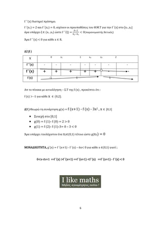 6
f ΄΄(x) διατηρεί πρόσημο.
f ΄(x1) = 2 και f ΄(x2) = 0, ισχύουν οι προυποθέσεις του Θ.Μ.Τ για την f ΄(x) στο [x1 ,x2]
άρα υπάρχει ξ ∈ (x1 ,x2) ώστε f ΄΄(ξ) =
0−2
x2−x1
< 0(παρανομαστής θετικός)
Άρα f ΄΄(x) < 0 για κάθε x ∈ R.
Δ2 β )
x 0 x1 1 xo x2 2
f ΄΄(x) - - - - - - -
f ΄(x) + + + + + - -
f (x) -1 1 1
Απ το πίνακα με αιτιολόγηση – Σ.Τ της f (x) , προκύπτει ότι :
f (x) > -1 για κάθε x ∈ (0,2].
Δ3 ) Θεωρώ τη συνάρτηση g(x) = f (x+1) - f (x) - 3x2 , x ∈ [0,1]
 Συνεχή στο [0,1]
 g(0) = f (1)- f (0) = 2 > 0
 g(1) = f (2)- f (1)-3= 0 – 3 < 0
Άρα υπάρχει τουλάχιστον ένα x3∈(0,1) τέτοιο ώστε g(x3) = 0
ΜΟΝΑΔΙΚΟΤΗΤΑ, g΄(x) = f ΄(x+1) - f ΄(x) – 6x< 0 για κάθε x ∈(0,1) γιατί ;
0<𝐱< 𝐱+1 ⇔f ΄(x) >f ΄(x+1) ⇔f ΄(x+1) <f ΄(x) ⇔f ΄(x+1) - f ΄(x) < 0
 