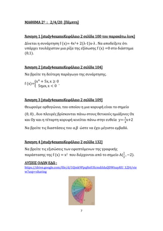 7
ΜΑΘΗΜΑ 2Ο : 2/4/20 [Πέμπτη]
Άσκηση 1 [study4examsΚεφάλαιο 2 σελίδα 100 του παρακάτω λινκ]
Δίνεται η συνάρτηση f (x)= 4x3+ 2(λ-1)x-λ . Να αποδείξετε ότι
υπάρχει τουλάχιστον μια ρίζα της εξίσωσης f (x) =0 στο διάστημα
(0,1).
Άσκηση 2 [study4examsΚεφάλαιο 2 σελίδα 104]
Να βρείτε τη δεύτερη παράγωγο της συνάρτησης.
f (x)={
x4
+ 5x, x ≥ 0
5𝜂𝜇x, x < 0
.
Άσκηση 3 [study4examsΚεφάλαιο 2 σελίδα 109]
Θεωρούμε ορθογώνιο, του οποίου η μια κορυφή είναι το σημείο
(0, 0) , δυο πλευρές βρίσκονται πάνω στους θετικούς ημιάξονες Ox
και Oy και η τέταρτη κορυφή κινείται πάνω στην ευθεία y=-
1
4
x+2
Να βρείτε τις διαστάσεις του α,β ώστε να έχει μέγιστο εμβαδό.
Άσκηση 4 [study4examsΚεφάλαιο 2 σελίδα 132]
Να βρείτε τις εξισώσεις των εφαπτόμενων της γραφικής
παράστασης της f (x) = x2 που διέρχονται από το σημείο Α(
1
2
, −2).
ΛΥΣΕΙΣ ΟΛΩΝ ΕΔΩ :
https://drive.google.com/file/d/1Qmk9Ppq8n03IcmdiIduQDWnayKU_12J4/vie
w?usp=sharing
 