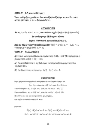 10
ΘΕΜΑ 5Ο [ Σ-Λ με αιτιολόγηση ]
Ένας μαθητής ισχυρίζεται ότι : «Αν f(x1) = f(x2) με x1 , x2Df , τότε
ισχύει πάντα x1 = x2 ». Αιτιολογήστε .
ΑΙΤΙΟΛΟΓΗΣΗ
Αν x1 , x2Df και x1 = x2 , τότε πάντα ισχύειf(x1) = f(x2).(ορισμός)
Το αντίστροφο ΔΕΝ ισχύει πάντα.
Ισχύει ΜΟΝΟ αν η συνάρτηση είναι 1-1.
Άρα αν πάρω για αντιπαράδειγμα την f (x) = x2 και x1 = -1 , x2 =1 ,
τότε f(x1) = f(x2) αλλά x1 ≠ x2 .
ΘΕΜΑ 6Ο [ ΜΙΑ ΑΣΚΗΣΗ ]
Δίνεται η γνησίως φθίνουσα συνάρτηση f : (0, +∞)R καθώς και η
συνάρτηση g (x) = f(x) – lnx.
α ) Να αποδείξετε ότι η g (x) είναι γνησίως φθίνουσα στο πεδίο
ορισμού της.
β ) Να λύσετε την ανίσωση : f(ex) - f(e2) <x – 2.
ΕΝΔΕΙΚΤΙΚΗ ΛΥΣΗ
α ) Η g(x) είναι διαφορά δυο συναρτήσεων των f(x) και h(x) = lnx.
Αf = (0, +∞) και Ah = (0, +∞) , άρα Ag = (0, +∞).
Για οποιαδήποτε x1 , x2(0, +∞) με x1<x2  -lnx1> - lnx2 (1)
Για οποιαδήποτε x1 , x2(0, +∞) με x1<x2  f(x1 ) >f(x2 ) (2)
Προσθέτω (1) και (2) και προκύπτει g(x1) >g(x2) ,
άρα η g(x) γν. φθίνουσα στο (0, +∞).
β ) Είναι :
f(ex) - f(e2) <x – 2  f(ex) – x<f(e2) – 2 
f(ex) – lnex< f(e2) – lne2  g(ex) < g(e2)  ex> e2  x > 2.
 