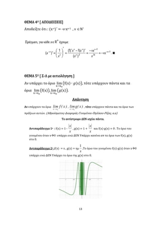 13
ΘΕΜΑ 4Ο [ ΑΠΟΔΕΙΞΕΙΣ]
Αποδείξτε ότι : (x-ν)΄ = -ν∙xν-1 , ν Ν*
ΘΕΜΑ 5Ο [ Σ-Λ με αιτιολόγηση ]
Αν υπάρχει το όριο lim
x→xο
(f(x) ∙ 𝑔(x)), τότε υπάρχουν πάντα και τα
όρια lim
x→xο
(f(x)), lim
x→xο
(𝑔(x)).
Απάντηση
Αν υπάρχουν τα όρια )x(flim
oxx 
, )x(glim
oxx 
, τότε υπάρχουν πάντα και τα όρια των
πράξεων αυτών. (Αθροίσματος-Διαφοράς-Γινομένου-Πηλίκου-Ρίζας, κ.α)
Το αντίστροφο ΔΕΝ ισχύει πάντα.
Αντιπαράδειγμα 1ο : f(x) = 1 -
x
x
, g(x) = 1 +
x
x
και f(x)·g(x) = 0 . Το όριο του
γινομένου όταν x0 υπάρχει ενώ ΔΕΝ Υπάρχει κανένα απ τα όρια των f(x), g(x)
στο 0.
Αντιπαράδειγμα 2ο :f(x) = x , g(x) = ημ
x
1
.Το όριο του γινομένου f(x)·g(x) όταν x0
υπάρχει ενώ ΔΕΝ Υπάρχει το όριο της g(x) στο 0.
 