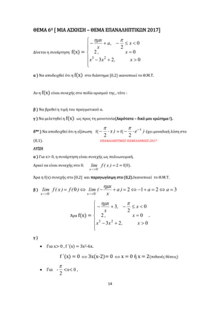14
ΘΕΜΑ 6Ο [ ΜΙΑ ΑΣΚΗΣΗ – ΘΕΜΑ ΕΠΑΝΑΛΗΠΤΙΚΩΝ 2017]
Δίνεται η συνάρτηση f(x) =










023
02
0
2
23
x,xx
x,
x,a
x
x 
α ) Να αποδειχθεί ότι η f(x) στο διάστημα [0,2] ικανοποιεί το Θ.Μ.Τ.
Αν η f(x) είναι συνεχής στο πεδίο ορισμού της , τότε :
β ) Να βρεθεί η τιμή του πραγματικού α.
γ ) Να μελετηθεί η f(x) ως προς τη μονοτονία(Ακρότατα – δικό μου ερώτημα !).
δ** ) Να αποδειχθεί ότι η εξίσωση f( )x
2

= f( )e x

2

έχει μοναδική λύση στο
(0,1). ΕΠΑΝΑΛΗΠΤΙΚΕΣ ΠΑΝΕΛΛΗΝΙΕΣ 2017
ΛΥΣΗ
α ) Για x> 0, η συνάρτηση είναι συνεχής ως πολυωνυμική.
Αρκεί να είναι συνεχής στο 0. 

)x(flim
x 0
2 = f(0).
Άρα η f(x) συνεχής στο [0,2] και παραγωγίσιμη στο (0,2).Ικανοποιεί το Θ.Μ.Τ.
β ) 32120
00
 

aa)a
x
x
(lim)(f)x(flim
xx

Άρα f(x) =










023
02
0
2
3
23
x,xx
x,
x,
x
x 
.
γ )
 Για x> 0 , f ΄(x) = 3x2-6x.
f ΄(x) = 0  3x(x-2)= 0  x = 0 ή x = 2(πιθανές θέσεις)
 Για -
2

<x< 0 ,
 