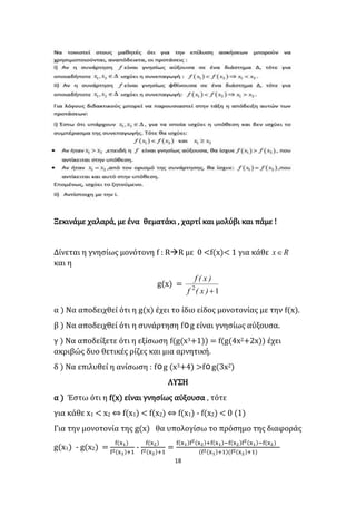 18
Ξεκινάμε χαλαρά, με ένα θεματάκι , χαρτί και μολύβι και πάμε !
Δίνεται η γνησίως μονότονη f : RR με 0 <f(x)< 1 για κάθε Rx
και η
g(x) =
12
)x(f
)x(f
α ) Να αποδειχθεί ότι η g(x) έχει το ίδιο είδος μονοτονίας με την f(x).
β ) Να αποδειχθεί ότι η συνάρτηση fog είναι γνησίως αύξουσα.
γ ) Να αποδείξετε ότι η εξίσωση f(g(x3+1)) = f(g(4x2+2x)) έχει
ακριβώς δυο θετικές ρίζες και μια αρνητική.
δ ) Να επιλυθεί η ανίσωση : fog (x3+4) >fog(3x2)
ΛΥΣΗ
α ) Έστω ότι η f(x) είναι γνησίως αύξουσα , τότε
για κάθε x1 < x2 ⇔ f(x1) < f(x2) ⇔ f(x1) - f(x2) < 0 (1)
Για την μονοτονία της g(x) θα υπολογίσω το πρόσημο της διαφοράς
g(x1) - g(x2) =
f(x1)
f2(x1)+1
-
f(x2)
f2(x2)+1
=
f(x1)f2(x2)+f(x1)−f(x2)f2(x1)−f(x2)
(f2(x1)+1)(f2(x2)+1)
 